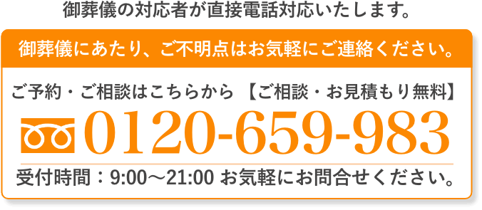 ご葬儀の対応者が直接電話対応いたします。 ご葬儀にあたり、ご不明点はお気軽にご連絡ください。 ご予約・ご相談はこちらから（通話料無料・24時間受付）0120-659-983